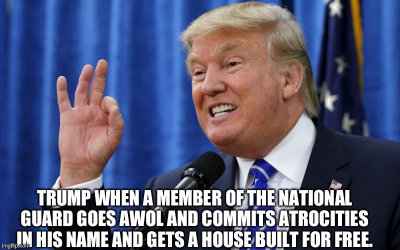 Trump OK | TRUMP WHEN A MEMBER OF THE NATIONAL GUARD GOES AWOL AND COMMITS ATROCITIES IN HIS NAME AND GETS A HOUSE BUILT FOR FREE. | image tagged in trump ok | made w/ Imgflip meme maker
