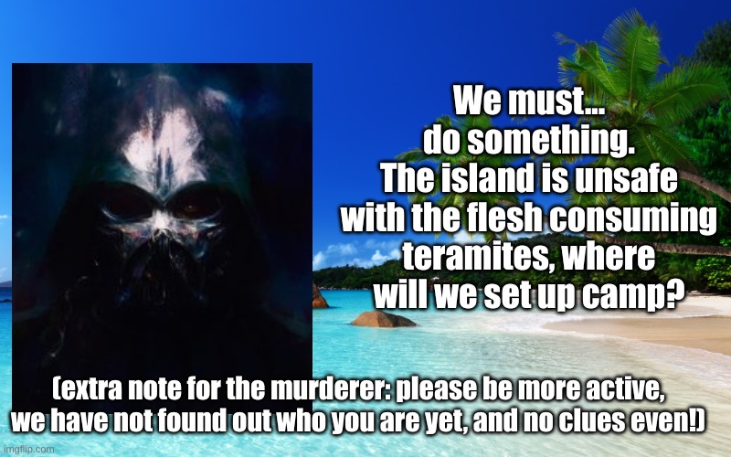 tropical island birthday | We must...
do something.
The island is unsafe
with the flesh consuming teramites, where will we set up camp? (extra note for the murderer: please be more active, we have not found out who you are yet, and no clues even!) | image tagged in tropical island birthday | made w/ Imgflip meme maker