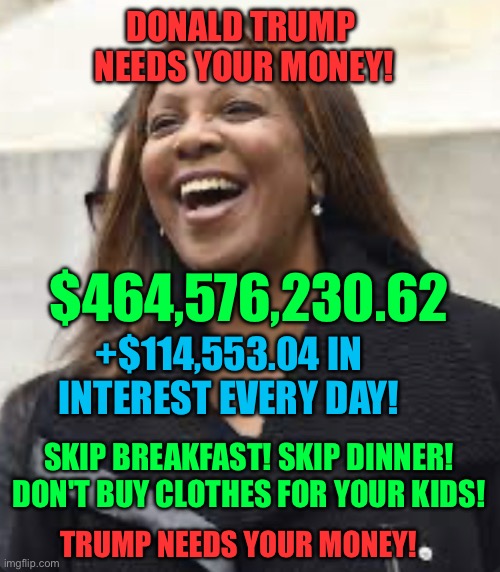 Trump owes money | DONALD TRUMP 
NEEDS YOUR MONEY! $464,576,230.62; +$114,553.04 IN INTEREST EVERY DAY! SKIP BREAKFAST! SKIP DINNER! DON'T BUY CLOTHES FOR YOUR KIDS! TRUMP NEEDS YOUR MONEY! | image tagged in letitia james happy,letitia james,trump,donald trump | made w/ Imgflip meme maker