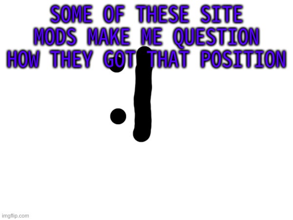 :| | SOME OF THESE SITE MODS MAKE ME QUESTION HOW THEY GOT THAT POSITION | image tagged in m | made w/ Imgflip meme maker