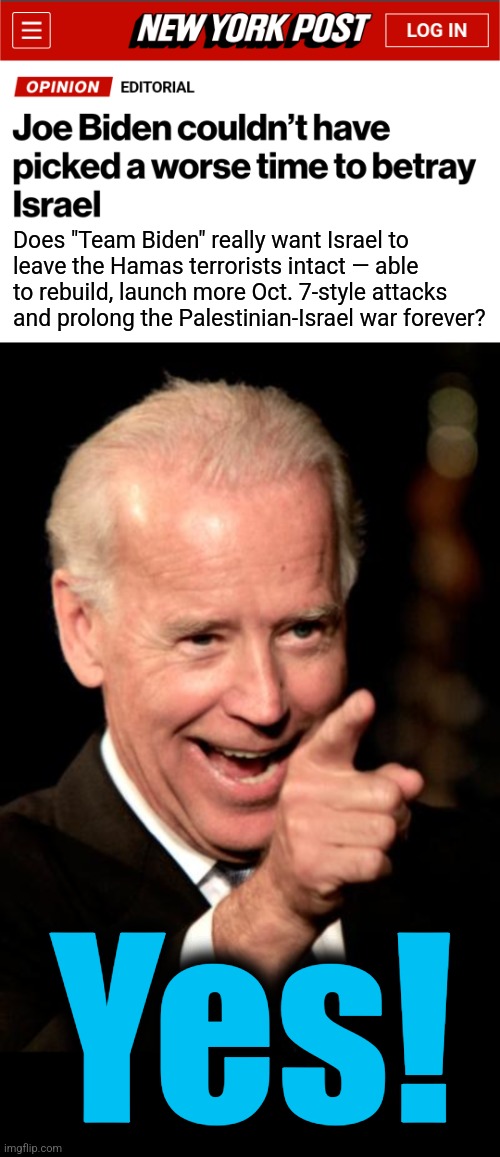 He'll betray anyone to score some political points in an election year | Does "Team Biden" really want Israel to
leave the Hamas terrorists intact — able to rebuild, launch more Oct. 7-style attacks and prolong the Palestinian-Israel war forever? Yes! | image tagged in memes,smilin biden,israel,hamas,betrayal,democrats | made w/ Imgflip meme maker