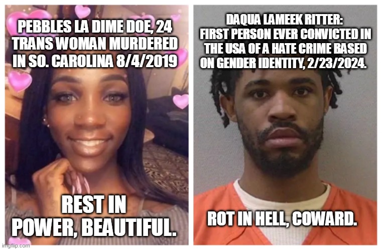 Pebbles La Dime Doe | DAQUA LAMEEK RITTER:  FIRST PERSON EVER CONVICTED IN THE USA OF A HATE CRIME BASED ON GENDER IDENTITY, 2/23/2024. PEBBLES LA DIME DOE, 24
TRANS WOMAN MURDERED IN SO. CAROLINA 8/4/2019; REST IN POWER, BEAUTIFUL. ROT IN HELL, COWARD. | image tagged in transgender,hate crime,lgbtq,transphobic,trans | made w/ Imgflip meme maker