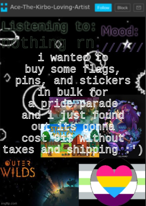 in other news my mom watched an episode of hazbin hotel and she said ill have to wait a year to watch it lol | i wanted to buy some flags, pins, and stickers in bulk for a pride parade and i just found out its gonna cost 91$ without taxes and shipping :'); ://////; nothing rn | image tagged in if you see this i was too lazy to make a title | made w/ Imgflip meme maker
