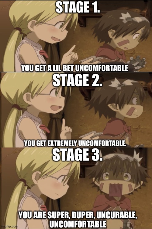 Stages of uncomfortableness. | STAGE 1. STAGE 2. YOU GET A LIL BET UNCOMFORTABLE; STAGE 3. YOU GET EXTREMELY UNCOMFORTABLE. YOU ARE SUPER, DUPER, UNCURABLE,
UNCOMFORTABLE | image tagged in made-in-abyss,anime,funny-memes,stages | made w/ Imgflip meme maker