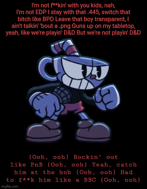 cuphead | I'm not f**kin' with you kids, nah, I'm not EDP I stay with that .445, switch that bitch like BPD Leave that boy transparent, I ain't talkin' 'bout a .png Guns up on my tabletop, yeah, like we're playin' D&D But we're not playin' D&D; (Ooh, ooh) Rockin' out like PnB (Ooh, ooh) Yeah, catch him at the bnb (Ooh, ooh) Had to f**k him like a BBC (Ooh, ooh) | image tagged in cuphead | made w/ Imgflip meme maker