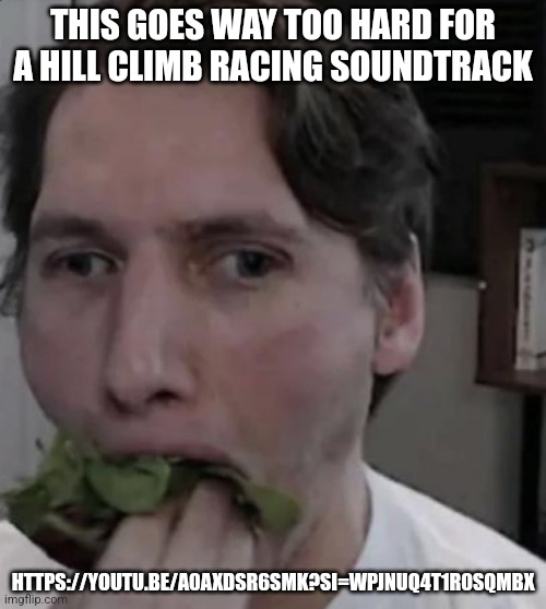 https://youtu.be/a0axDSr6Smk?si=wPjNUQ4T1r0sQmBX | THIS GOES WAY TOO HARD FOR A HILL CLIMB RACING SOUNDTRACK; HTTPS://YOUTU.BE/A0AXDSR6SMK?SI=WPJNUQ4T1R0SQMBX | image tagged in jerma eating lettuce | made w/ Imgflip meme maker