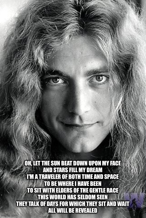 Robert Plant (Led Zeppelin) | OH, LET THE SUN BEAT DOWN UPON MY FACE
AND STARS FILL MY DREAM
I'M A TRAVELER OF BOTH TIME AND SPACE
TO BE WHERE I HAVE BEEN
TO SIT WITH ELD | image tagged in robert plant led zeppelin | made w/ Imgflip meme maker