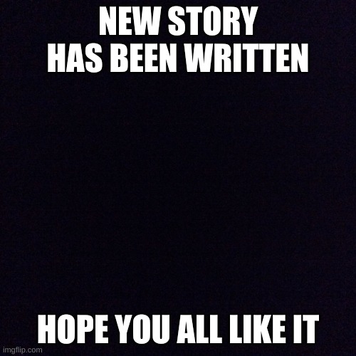 Black screen  | NEW STORY HAS BEEN WRITTEN; HOPE YOU ALL LIKE IT | image tagged in black screen | made w/ Imgflip meme maker