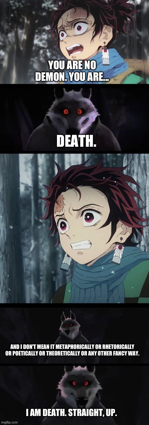 Death revels who he is really to Tanjiro | YOU ARE NO DEMON. YOU ARE... DEATH. AND I DON'T MEAN IT METAPHORICALLY OR RHETORICALLY OR POETICALLY OR THEORETICALLY OR ANY OTHER FANCY WAY. I AM DEATH. STRAIGHT, UP. | image tagged in meme | made w/ Imgflip meme maker