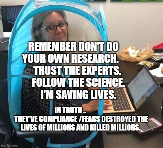 Covid | REMEMBER DON'T DO YOUR OWN RESEARCH.        TRUST THE EXPERTS.      FOLLOW THE SCIENCE.       I'M SAVING LIVES. IN TRUTH ..                 THEY'VE COMPLIANCE /FEARS DESTROYED THE LIVES OF MILLIONS AND KILLED MILLIONS. | image tagged in covid | made w/ Imgflip meme maker