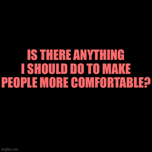 IS THERE ANYTHING I SHOULD DO TO MAKE PEOPLE MORE COMFORTABLE? | made w/ Imgflip meme maker