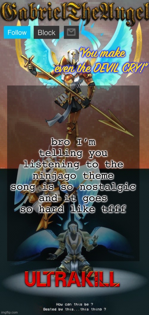GabrielTheAngel temp (thanks asriel) | bro I’m telling you listening to the ninjago theme song is so nostalgic and it goes so hard like tfff | image tagged in gabrieltheangel temp thanks asriel | made w/ Imgflip meme maker