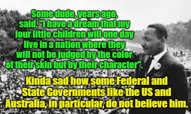 MLK I have a dream, meanwhile in 2024, in the US and Australia. | Some dude, years ago, said, "I have a dream that my four little children will one day live in a nation where they will not be judged by the color of their skin but by their character". Yarra Man; Kinda sad how some Federal and State Governments like the US and Australia, in particular, do not believe him. | image tagged in woke,self gratification by proxy,democrats,progressives,labor,martin luther king | made w/ Imgflip meme maker