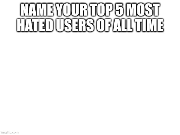 NAME YOUR TOP 5 MOST HATED USERS OF ALL TIME | made w/ Imgflip meme maker
