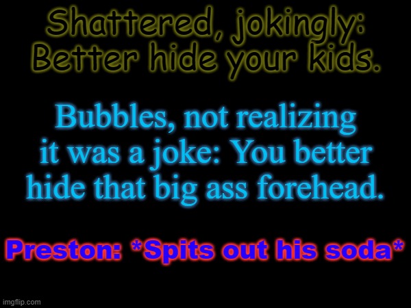 You might not know where this was from, but whateves | Shattered, jokingly: Better hide your kids. Bubbles, not realizing it was a joke: You better hide that big ass forehead. Preston: *Spits out his soda* | made w/ Imgflip meme maker