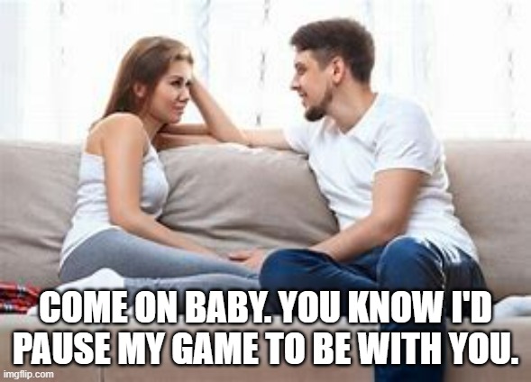 meme by Brad I'd pause my game to be with you | COME ON BABY. YOU KNOW I'D PAUSE MY GAME TO BE WITH YOU. | image tagged in gaming,funny,funny memes,pc gaming,video games,computer games | made w/ Imgflip meme maker