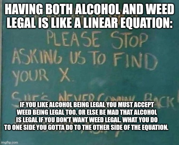Algebra | HAVING BOTH ALCOHOL AND WEED LEGAL IS LIKE A LINEAR EQUATION:; IF YOU LIKE ALCOHOL BEING LEGAL YOU MUST ACCEPT WEED BEING LEGAL TOO. OR ELSE BE MAD THAT ALCOHOL IS LEGAL IF YOU DON'T WANT WEED LEGAL. WHAT YOU DO TO ONE SIDE YOU GOTTA DO TO THE OTHER SIDE OF THE EQUATION. | image tagged in algebra | made w/ Imgflip meme maker
