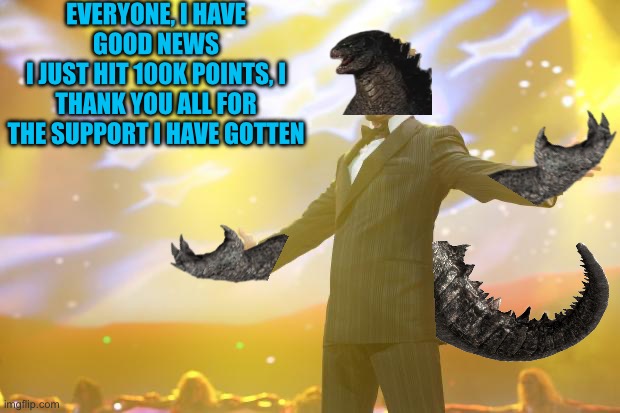Thank you all for the 100k points | EVERYONE, I HAVE GOOD NEWS
I JUST HIT 100K POINTS, I THANK YOU ALL FOR THE SUPPORT I HAVE GOTTEN | image tagged in tony stark success,godzilla | made w/ Imgflip meme maker