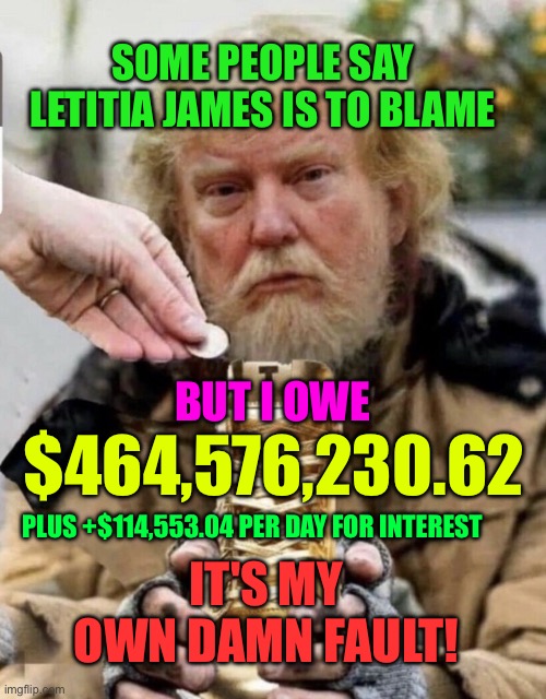 Trump owes money | SOME PEOPLE SAY LETITIA JAMES IS TO BLAME; BUT I OWE; $464,576,230.62; PLUS +$114,553.04 PER DAY FOR INTEREST; IT'S MY OWN DAMN FAULT! | image tagged in trump the beggar | made w/ Imgflip meme maker