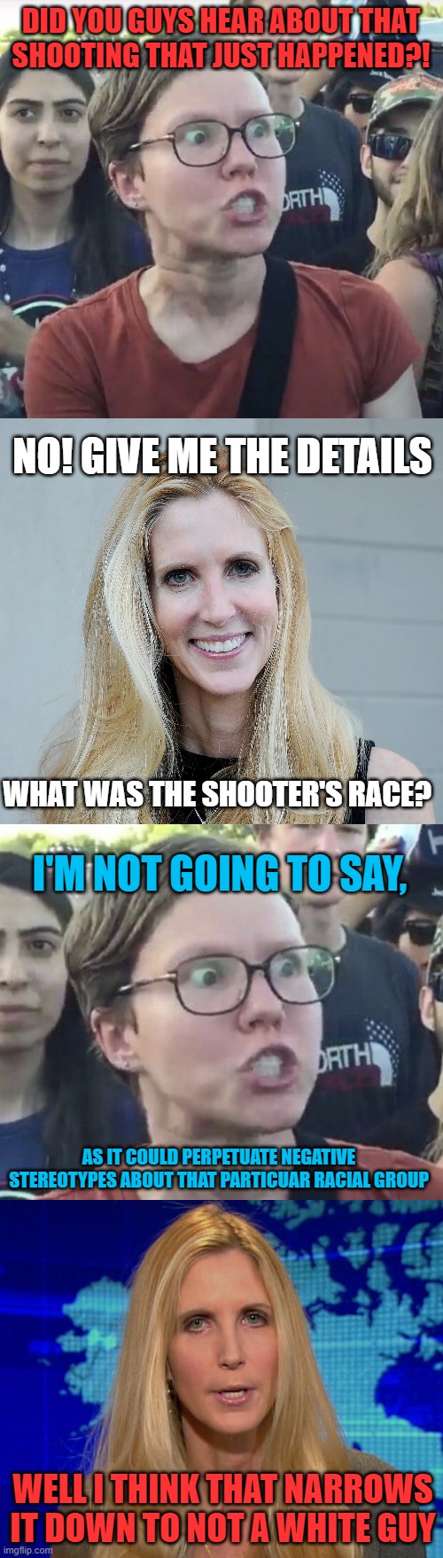 Coulter's Law | DID YOU GUYS HEAR ABOUT THAT SHOOTING THAT JUST HAPPENED?! NO! GIVE ME THE DETAILS; WHAT WAS THE SHOOTER'S RACE? I'M NOT GOING TO SAY, AS IT COULD PERPETUATE NEGATIVE STEREOTYPES ABOUT THAT PARTICUAR RACIAL GROUP; WELL I THINK THAT NARROWS IT DOWN TO NOT A WHITE GUY | image tagged in memes,leftist,media,shooter,race,white guy | made w/ Imgflip meme maker