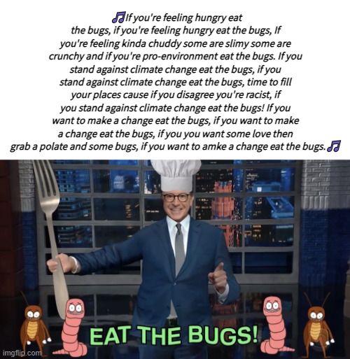 Eat the bugs - Stephen Colbert | 🎵If you're feeling hungry eat the bugs, if you're feeling hungry eat the bugs, If you're feeling kinda chuddy some are slimy some are crunchy and if you're pro-environment eat the bugs. If you stand against climate change eat the bugs, if you stand against climate change eat the bugs, time to fill your places cause if you disagree you're racist, if you stand against climate change eat the bugs! If you want to make a change eat the bugs, if you want to make a change eat the bugs, if you you want some love then grab a polate and some bugs, if you want to amke a change eat the bugs.🎵 | image tagged in eat the bugs - stephen colbert | made w/ Imgflip meme maker