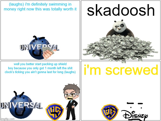 universal after kung fu panda 4 made money | (laughs) i'm definitely swimming in money right now this was totally worth it; skadoosh; well you better start packing up shield boy because you only got 1 month left the shit clock's ticking you ain't gonna last for long (laughs); i'm screwed | image tagged in memes,blank comic panel 2x2,universal studios,kung fu panda,prediction | made w/ Imgflip meme maker