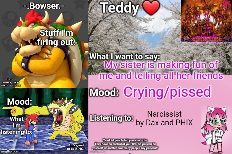 I want to kill her. If I can't, I'll do it to myself | My sister is making fun of me and telling all her friends; Crying/pissed; Narcissist by Dax and PHIX | image tagged in bowser and teddy's shared announcement temp | made w/ Imgflip meme maker