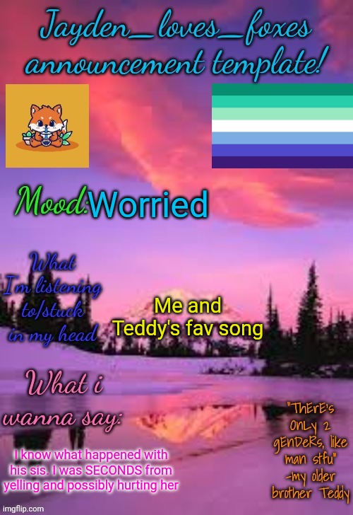 I'm next to Teddy rn (btw I'm camera shy so I prob won't face reveal for a while, sorry) | Worried; Me and Teddy's fav song; I know what happened with his sis. I was SECONDS from yelling and possibly hurting her | image tagged in jayden_loves_foxes announcement template | made w/ Imgflip meme maker
