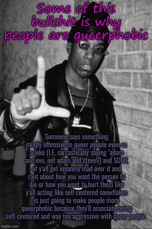 Big L | Some of this bullshit is why people are queerphobic; Someone says something mildly offensive to queer people even as a joke (I.E. sarcastically saying "adam and eve, not adam and steve!") and SOME of y'all get insanely mad over it and rant about how you want the person to die or how you want to hurt them like y'all acting like self centered snowflakes is just going to make people more queerphobic because they'll associate being self-centered and way too aggressive with queer people | image tagged in big l | made w/ Imgflip meme maker