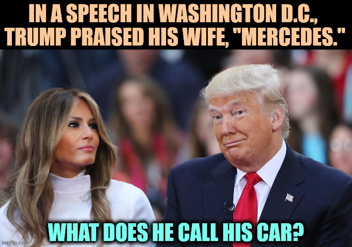 Melania then announced she's changing her name to "BMW." | IN A SPEECH IN WASHINGTON D.C., 
TRUMP PRAISED HIS WIFE, "MERCEDES."; WHAT DOES HE CALL HIS CAR? | image tagged in donald and melania trump,donald trump,senile,dementia,nuts | made w/ Imgflip meme maker