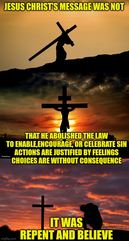 JESUS CHRIST'S MESSAGE WAS NOT; THAT HE ABOLISHED THE LAW
TO ENABLE,ENCOURAGE, OR CELEBRATE SIN
ACTIONS ARE JUSTIFIED BY FEELINGS
CHOICES ARE WITHOUT CONSEQUENCE; IT WAS
REPENT AND BELIEVE | image tagged in jesus crossfit,jesus on the cross,kneeling before the cross | made w/ Imgflip meme maker