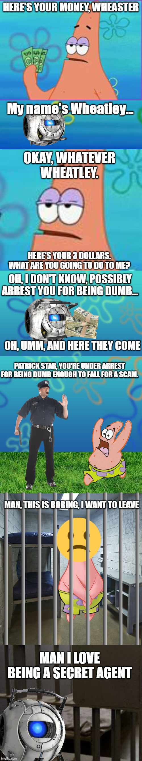A meme for Team Wheatley (I don't know) | HERE'S YOUR MONEY, WHEASTER; My name's Wheatley... OKAY, WHATEVER WHEATLEY. HERE'S YOUR 3 DOLLARS. WHAT ARE YOU GOING TO DO TO ME? OH, I DON'T KNOW, POSSIBLY ARREST YOU FOR BEING DUMB... OH, UMM, AND HERE THEY COME; PATRICK STAR, YOU'RE UNDER ARREST FOR BEING DUMB ENOUGH TO FALL FOR A SCAM. MAN, THIS IS BORING, I WANT TO LEAVE; MAN I LOVE BEING A SECRET AGENT | image tagged in patrick star,story,police | made w/ Imgflip meme maker