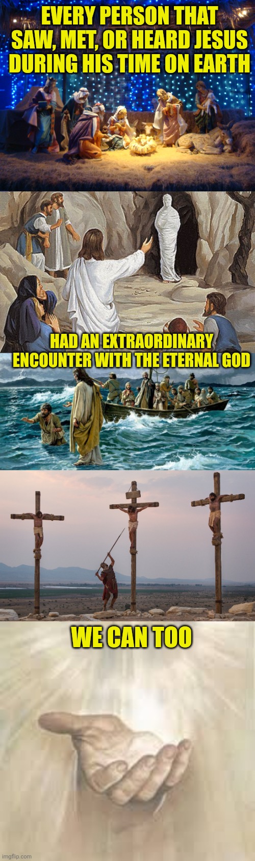 EVERY PERSON THAT SAW, MET, OR HEARD JESUS DURING HIS TIME ON EARTH; HAD AN EXTRAORDINARY ENCOUNTER WITH THE ETERNAL GOD; WE CAN TOO | image tagged in nativity scene,raising lazarus,jesus walking on the water,jesus on the cross,jesus beckoning | made w/ Imgflip meme maker