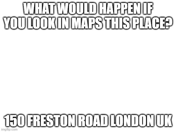 WHAT WOULD HAPPEN IF YOU LOOK IN MAPS THIS PLACE? 150 FRESTON ROAD LONDON UK | made w/ Imgflip meme maker