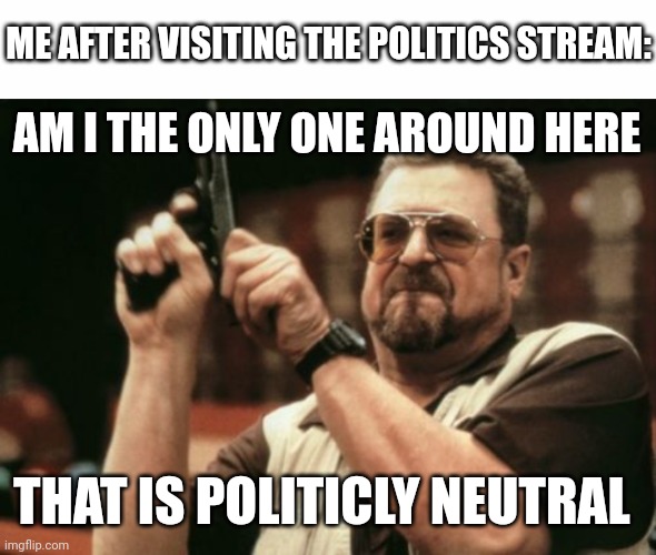 ME AFTER VISITING THE POLITICS STREAM:; AM I THE ONLY ONE AROUND HERE; THAT IS POLITICLY NEUTRAL | image tagged in white text box,memes,am i the only one around here | made w/ Imgflip meme maker