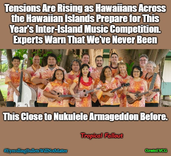 Tropical Fallout | Tensions Are Rising as Hawaiians Across 

the Hawaiian Islands Prepare for This 

Year's Inter-Island Music Competition. 

Experts Warn That We've Never Been; This Close to Nukulele Armageddon Before. Tropical Fallout; #EyerollingBulletsWillNotMatter; OzwinEVCG | image tagged in musical,contest,apocalypse,hawaii,instruments,eyeroll apocalypse | made w/ Imgflip meme maker