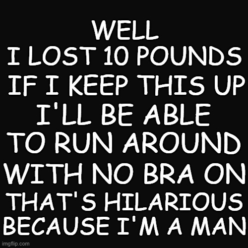 WELL
I LOST 10 POUNDS; IF I KEEP THIS UP; I'LL BE ABLE TO RUN AROUND; WITH NO BRA ON; THAT'S HILARIOUS BECAUSE I'M A MAN | image tagged in memes,funny | made w/ Imgflip meme maker