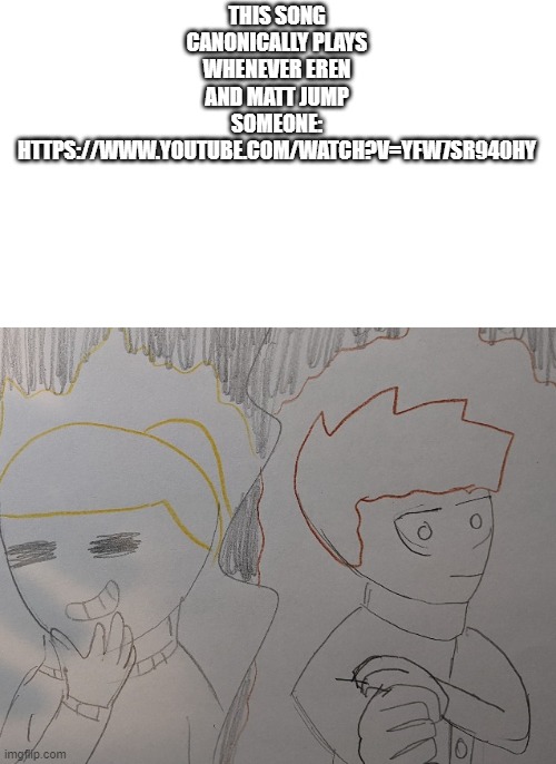 https://www.youtube.com/watch?v=Yfw7Sr940hY | THIS SONG CANONICALLY PLAYS WHENEVER EREN AND MATT JUMP SOMEONE: HTTPS://WWW.YOUTUBE.COM/WATCH?V=YFW7SR940HY | made w/ Imgflip meme maker