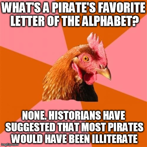 Anti Joke Chicken Meme | WHAT'S A PIRATE'S FAVORITE LETTER OF THE ALPHABET? NONE. HISTORIANS HAVE SUGGESTED THAT MOST PIRATES WOULD HAVE BEEN ILLITERATE | image tagged in memes,anti joke chicken | made w/ Imgflip meme maker