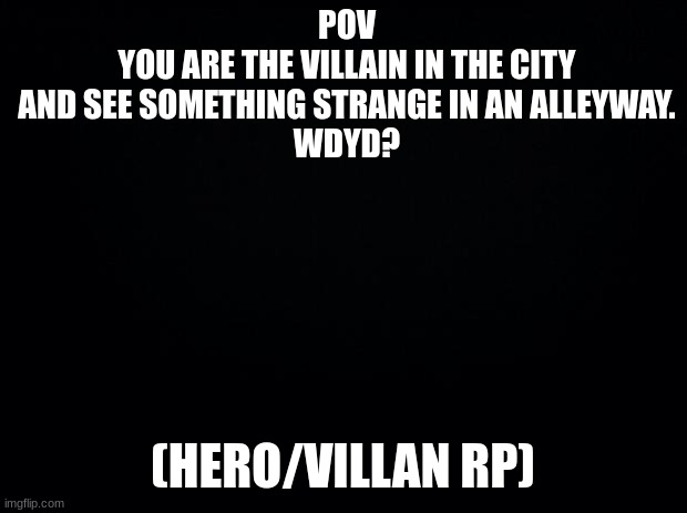 No Joke rp or ERP | POV
YOU ARE THE VILLAIN IN THE CITY AND SEE SOMETHING STRANGE IN AN ALLEYWAY.
WDYD? (HERO/VILLAN RP) | image tagged in black background | made w/ Imgflip meme maker