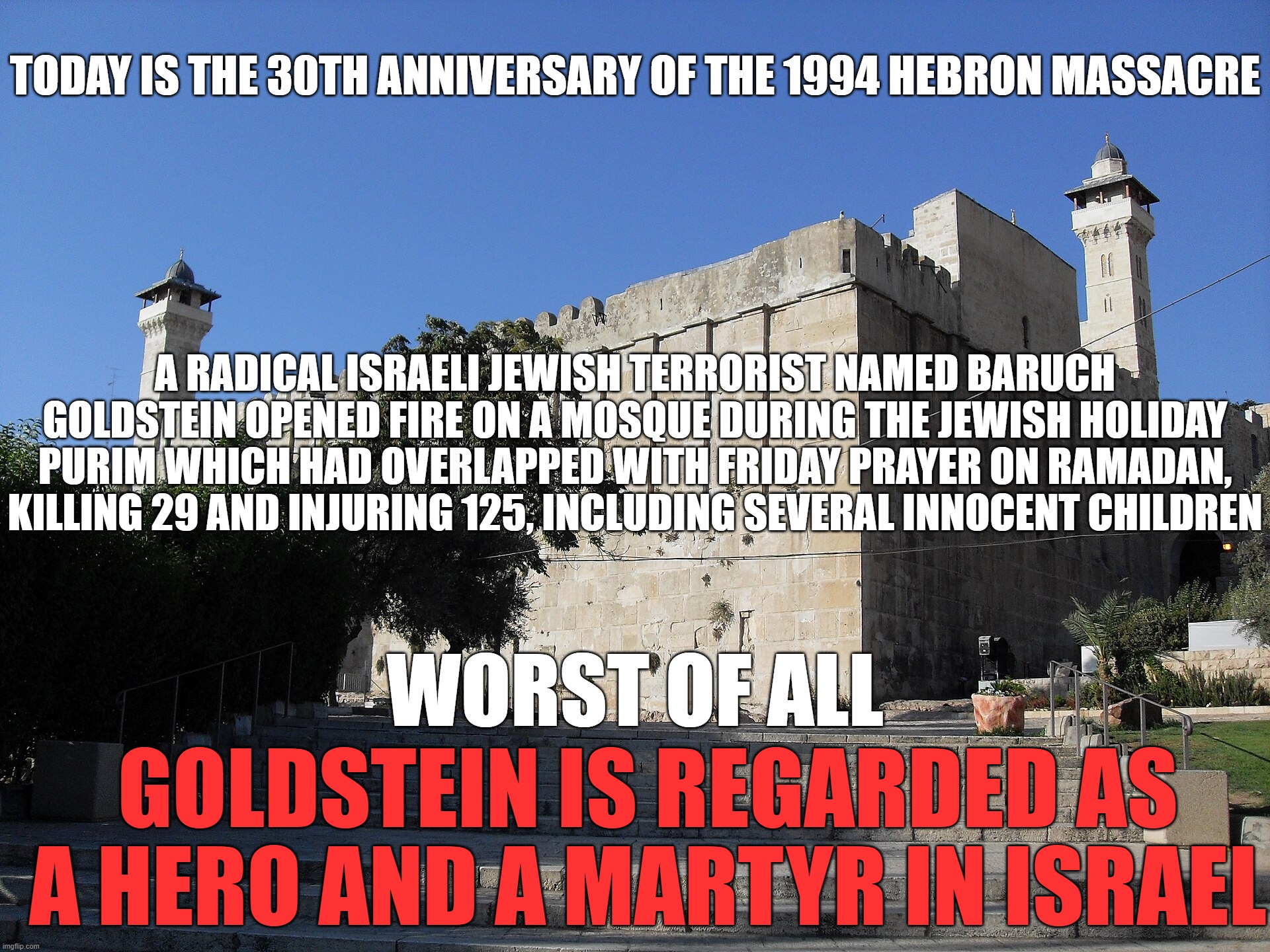 #NeverForget | TODAY IS THE 30TH ANNIVERSARY OF THE 1994 HEBRON MASSACRE; A RADICAL ISRAELI JEWISH TERRORIST NAMED BARUCH GOLDSTEIN OPENED FIRE ON A MOSQUE DURING THE JEWISH HOLIDAY PURIM WHICH HAD OVERLAPPED WITH FRIDAY PRAYER ON RAMADAN, KILLING 29 AND INJURING 125, INCLUDING SEVERAL INNOCENT CHILDREN; WORST OF ALL; GOLDSTEIN IS REGARDED AS A HERO AND A MARTYR IN ISRAEL | image tagged in israel,jews,terrorism,terrorist,palestine,never forget | made w/ Imgflip meme maker