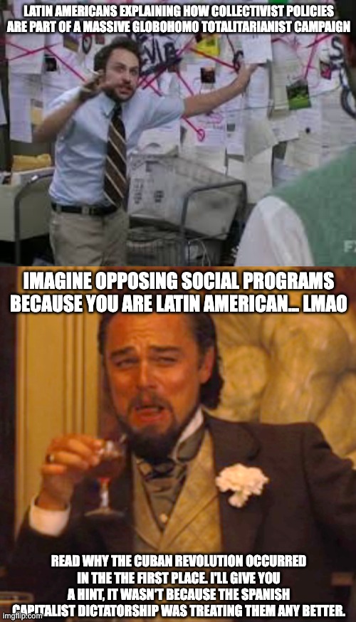 I am half cuban btw, so don't come at me with any bs about how I am a "white colonist." I just believe in welfare | LATIN AMERICANS EXPLAINING HOW COLLECTIVIST POLICIES ARE PART OF A MASSIVE GLOBOHOMO TOTALITARIANIST CAMPAIGN; IMAGINE OPPOSING SOCIAL PROGRAMS BECAUSE YOU ARE LATIN AMERICAN... LMAO; READ WHY THE CUBAN REVOLUTION OCCURRED IN THE THE FIRST PLACE. I'LL GIVE YOU A HINT, IT WASN'T BECAUSE THE SPANISH CAPITALIST DICTATORSHIP WAS TREATING THEM ANY BETTER. | image tagged in conspiracy theory,memes,laughing leo,latin america,latina,cuban | made w/ Imgflip meme maker