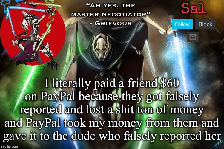 Probably gonna sue | I literally paid a friend $60 on PayPal because they got falsely reported and lost a shit ton of money and PayPal took my money from them and gave it to the dude who falsely reported her | image tagged in sal s grievous temp | made w/ Imgflip meme maker
