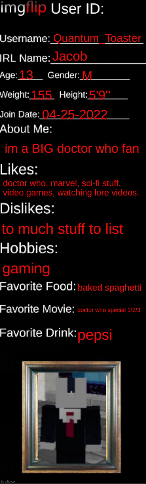 ... | Quantum_Toaster; Jacob; 13; M; 155; 5'9''; 04-25-2022; im a BIG doctor who fan; doctor who, marvel, sci-fi stuff, video games, watching lore videos. to much stuff to list; gaming; baked spaghetti; doctor who special 1/2/3; pepsi | image tagged in imgflip id card | made w/ Imgflip meme maker