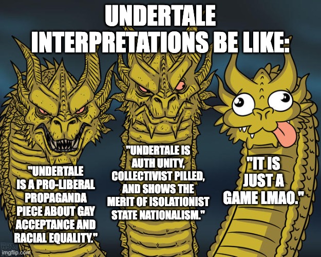 Three-headed Dragon | UNDERTALE INTERPRETATIONS BE LIKE:; "UNDERTALE IS AUTH UNITY, COLLECTIVIST PILLED, AND SHOWS THE MERIT OF ISOLATIONIST STATE NATIONALISM."; "IT IS JUST A GAME LMAO."; "UNDERTALE IS A PRO-LIBERAL PROPAGANDA PIECE ABOUT GAY ACCEPTANCE AND RACIAL EQUALITY." | image tagged in three-headed dragon,undertale,interpretations,gaming,philosophy,politics | made w/ Imgflip meme maker