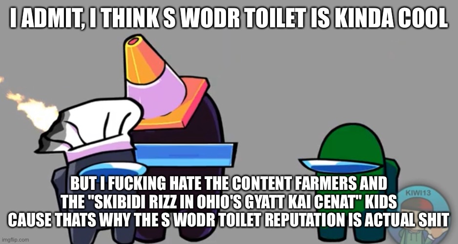 I ADMIT, I THINK S WODR TOILET IS KINDA COOL; BUT I FUCKING HATE THE CONTENT FARMERS AND THE "SKIBIDI RIZZ IN OHIO'S GYATT KAI CENAT" KIDS CAUSE THATS WHY THE S WODR TOILET REPUTATION IS ACTUAL SHIT | made w/ Imgflip meme maker