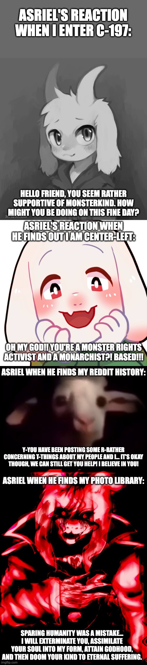 ASRIEL'S REACTION WHEN I ENTER C-197:; HELLO FRIEND, YOU SEEM RATHER SUPPORTIVE OF MONSTERKIND. HOW MIGHT YOU BE DOING ON THIS FINE DAY? ASRIEL'S REACTION WHEN HE FINDS OUT I AM CENTER-LEFT:; OH MY GOD!! YOU'RE A MONSTER RIGHTS ACTIVIST AND A MONARCHIST?! BASED!!! ASRIEL WHEN HE FINDS MY REDDIT HISTORY:; Y-YOU HAVE BEEN POSTING SOME R-RATHER CONCERNING T-THINGS ABOUT MY PEOPLE AND I... IT'S OKAY THOUGH, WE CAN STILL GET YOU HELP! I BELIEVE IN YOU! ASRIEL WHEN HE FINDS MY PHOTO LIBRARY:; SPARING HUMANITY WAS A MISTAKE... I WILL EXTERMINATE YOU, ASSIMILATE YOUR SOUL INTO MY FORM, ATTAIN GODHOOD, AND THEN DOOM YOUR KIND TO ETERNAL SUFFERING. | image tagged in asriel,undertale,c197,dimensional merge,fanfiction,existential horror | made w/ Imgflip meme maker