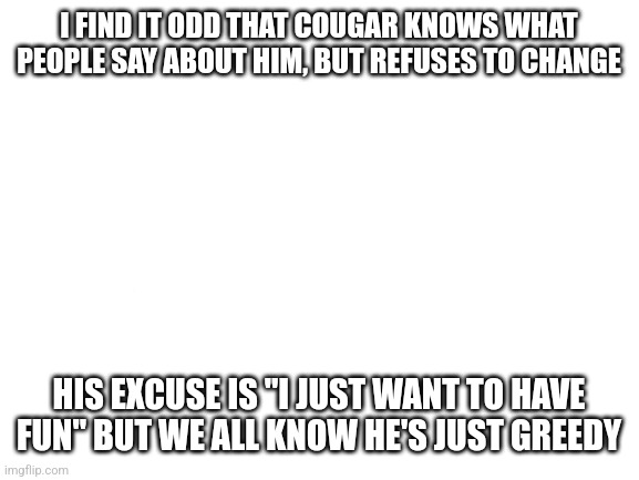 Blank White Template | I FIND IT ODD THAT COUGAR KNOWS WHAT PEOPLE SAY ABOUT HIM, BUT REFUSES TO CHANGE; HIS EXCUSE IS "I JUST WANT TO HAVE FUN" BUT WE ALL KNOW HE'S JUST GREEDY | image tagged in blank white template | made w/ Imgflip meme maker