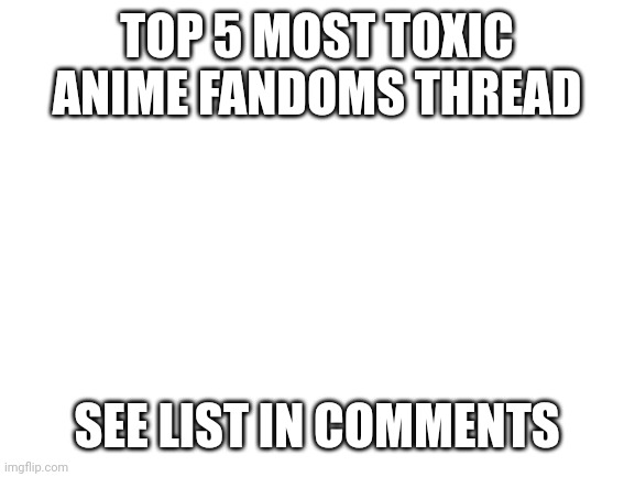 Here are the top 5 most toxic anime fandoms | TOP 5 MOST TOXIC ANIME FANDOMS THREAD; SEE LIST IN COMMENTS | image tagged in blank white template,anime,top 5 | made w/ Imgflip meme maker