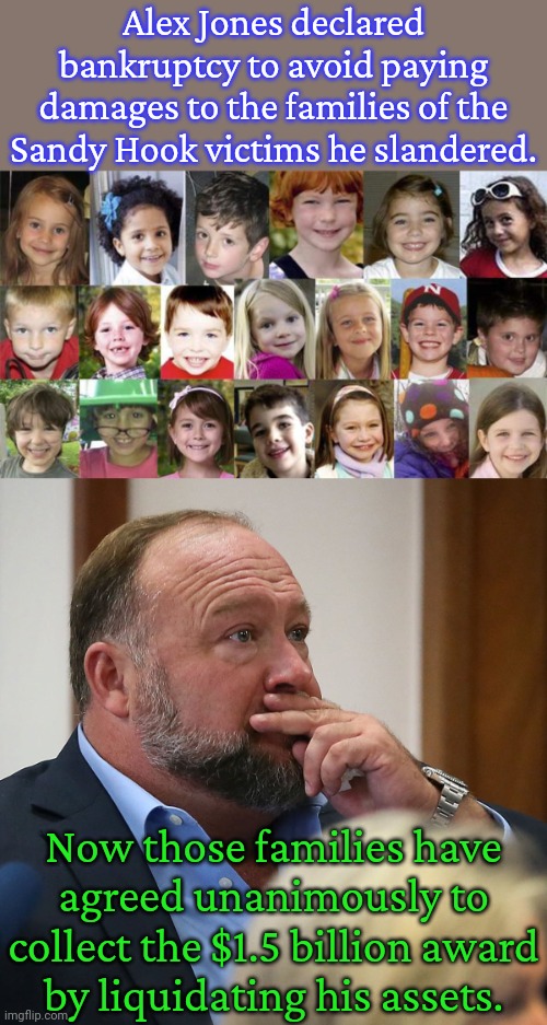 Drain him dry. | Alex Jones declared bankruptcy to avoid paying damages to the families of the Sandy Hook victims he slandered. Now those families have
agreed unanimously to collect the $1.5 billion award
by liquidating his assets. | image tagged in sandy hook children,alex jones,liar liar pants on fire,no escape,consequences,responsibility | made w/ Imgflip meme maker